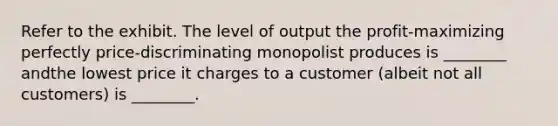 Refer to the exhibit. The level of output the profit-maximizing perfectly price-discriminating monopolist produces is ________ andthe lowest price it charges to a customer (albeit not all customers) is ________.