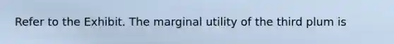 Refer to the Exhibit. The marginal utility of the third plum is