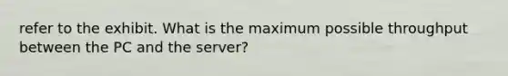 refer to the exhibit. What is the maximum possible throughput between the PC and the server?