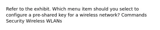 Refer to the exhibit. Which menu item should you select to configure a pre-shared key for a wireless network? Commands Security Wireless WLANs