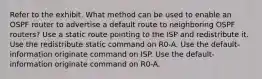 Refer to the exhibit. What method can be used to enable an OSPF router to advertise a default route to neighboring OSPF routers? Use a static route pointing to the ISP and redistribute it. Use the redistribute static command on R0-A. Use the default-information originate command on ISP. Use the default-information originate command on R0-A.