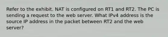 Refer to the exhibit. NAT is configured on RT1 and RT2. The PC is sending a request to the web server. What IPv4 address is the source IP address in the packet between RT2 and the web server?