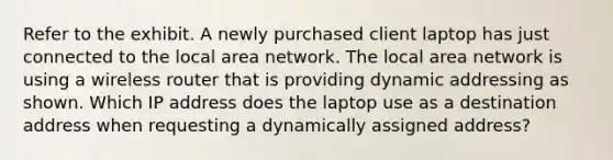 Refer to the exhibit. A newly purchased client laptop has just connected to the local area network. The local area network is using a wireless router that is providing dynamic addressing as shown. Which IP address does the laptop use as a destination address when requesting a dynamically assigned address?