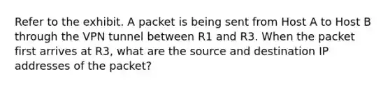 Refer to the exhibit. A packet is being sent from Host A to Host B through the VPN tunnel between R1 and R3. When the packet first arrives at R3, what are the source and destination IP addresses of the packet?