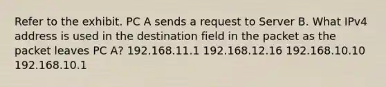 Refer to the exhibit. PC A sends a request to Server B. What IPv4 address is used in the destination field in the packet as the packet leaves PC A? 192.168.11.1 192.168.12.16 192.168.10.10 192.168.10.1