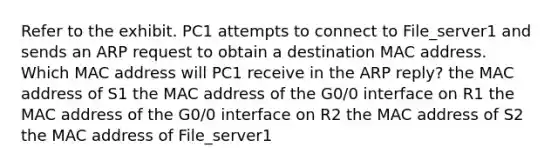 Refer to the exhibit. PC1 attempts to connect to File_server1 and sends an ARP request to obtain a destination MAC address. Which MAC address will PC1 receive in the ARP reply? the MAC address of S1 the MAC address of the G0/0 interface on R1 the MAC address of the G0/0 interface on R2 the MAC address of S2 the MAC address of File_server1