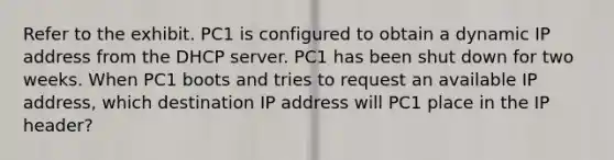 Refer to the exhibit. PC1 is configured to obtain a dynamic IP address from the DHCP server. PC1 has been shut down for two weeks. When PC1 boots and tries to request an available IP address, which destination IP address will PC1 place in the IP header?