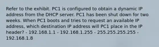 Refer to the exhibit. PC1 is configured to obtain a dynamic IP address from the DHCP server. PC1 has been shut down for two weeks. When PC1 boots and tries to request an available IP address, which destination IP address will PC1 place in the IP header? - 192.168.1.1 - 192.168.1.255 - 255.255.255.255 - 192.168.1.8