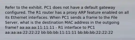 Refer to the exhibit. PC1 does not have a default gateway configured. The R1 router has a proxy ARP feature enabled on all its Ethernet interfaces. When PC1 sends a frame to the File Server, what is the destination MAC address in the outgoing frame? aa:aa:aa:11:11:11 - R1 interface to PC1 aa:aa:aa:22:22:22 bb:bb:bb:11:11:11 bb:bb:bb:22:22:22