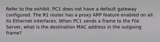 Refer to the exhibit. PC1 does not have a default gateway configured. The R1 router has a proxy ARP feature enabled on all its Ethernet interfaces. When PC1 sends a frame to the File Server, what is the destination MAC address in the outgoing frame?