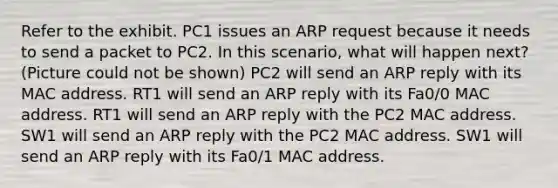 Refer to the exhibit. PC1 issues an ARP request because it needs to send a packet to PC2. In this scenario, what will happen next? (Picture could not be shown) PC2 will send an ARP reply with its MAC address. RT1 will send an ARP reply with its Fa0/0 MAC address. RT1 will send an ARP reply with the PC2 MAC address. SW1 will send an ARP reply with the PC2 MAC address. SW1 will send an ARP reply with its Fa0/1 MAC address.