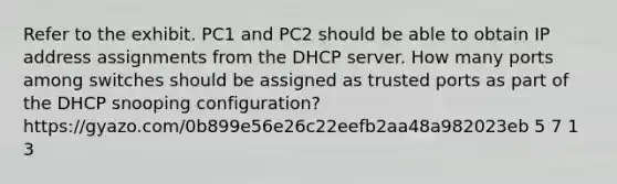 Refer to the exhibit. PC1 and PC2 should be able to obtain IP address assignments from the DHCP server. How many ports among switches should be assigned as trusted ports as part of the DHCP snooping configuration? https://gyazo.com/0b899e56e26c22eefb2aa48a982023eb 5 7 1 3