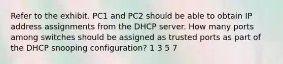 Refer to the exhibit. PC1 and PC2 should be able to obtain IP address assignments from the DHCP server. How many ports among switches should be assigned as trusted ports as part of the DHCP snooping configuration? 1 3 5 7