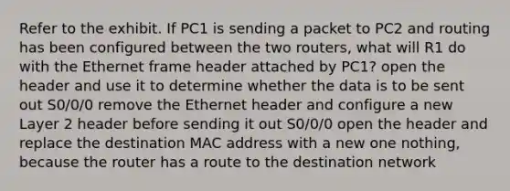 Refer to the exhibit. If PC1 is sending a packet to PC2 and routing has been configured between the two routers, what will R1 do with the Ethernet frame header attached by PC1? open the header and use it to determine whether the data is to be sent out S0/0/0 remove the Ethernet header and configure a new Layer 2 header before sending it out S0/0/0 open the header and replace the destination MAC address with a new one nothing, because the router has a route to the destination network