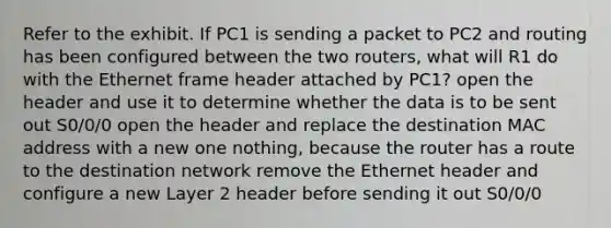 Refer to the exhibit. If PC1 is sending a packet to PC2 and routing has been configured between the two routers, what will R1 do with the Ethernet frame header attached by PC1? open the header and use it to determine whether the data is to be sent out S0/0/0 open the header and replace the destination MAC address with a new one nothing, because the router has a route to the destination network remove the Ethernet header and configure a new Layer 2 header before sending it out S0/0/0