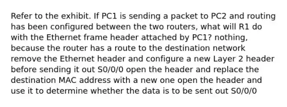 Refer to the exhibit. If PC1 is sending a packet to PC2 and routing has been configured between the two routers, what will R1 do with the Ethernet frame header attached by PC1? nothing, because the router has a route to the destination network remove the Ethernet header and configure a new Layer 2 header before sending it out S0/0/0 open the header and replace the destination MAC address with a new one open the header and use it to determine whether the data is to be sent out S0/0/0