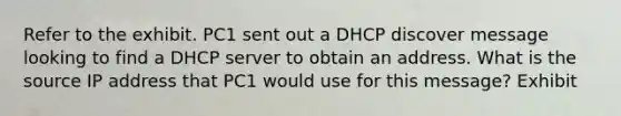 Refer to the exhibit. PC1 sent out a DHCP discover message looking to find a DHCP server to obtain an address. What is the source IP address that PC1 would use for this message? Exhibit