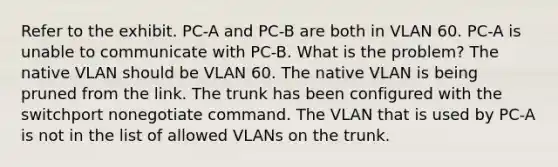 Refer to the exhibit. PC-A and PC-B are both in VLAN 60. PC-A is unable to communicate with PC-B. What is the problem? The native VLAN should be VLAN 60. The native VLAN is being pruned from the link. The trunk has been configured with the switchport nonegotiate command. The VLAN that is used by PC-A is not in the list of allowed VLANs on the trunk.