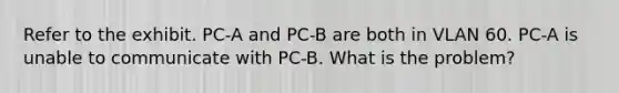 Refer to the exhibit. PC-A and PC-B are both in VLAN 60. PC-A is unable to communicate with PC-B. What is the problem?