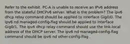 Refer to the exhibit. PC-A is unable to receive an IPv6 address from the stateful DHCPv6 server. What is the problem? The ipv6 dhcp relay command should be applied to interface Gig0/0. The ipv6 nd managed-config-flag should be applied to interface Gig0/1. The ipv6 dhcp relay command should use the link-local address of the DHCP server. The ipv6 nd managed-config-flag command should be ipv6 nd other-config-flag .