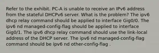 Refer to the exhibit. PC-A is unable to receive an IPv6 address from the stateful DHCPv6 server. What is the problem? The ipv6 dhcp relay command should be applied to interface Gig0/0. The ipv6 nd managed-config-flag should be applied to interface Gig0/1. The ipv6 dhcp relay command should use the link-local address of the DHCP server. The ipv6 nd managed-config-flag command should be ipv6 nd other-config-flag .