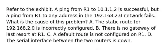 Refer to the exhibit. A ping from R1 to 10.1.1.2 is successful, but a ping from R1 to any address in the 192.168.2.0 network fails. What is the cause of this problem? A. The static route for 192.168.2.0 is incorrectly configured. B. There is no gateway of last resort at R1. C. A default route is not configured on R1. D. The serial interface between the two routers is down.