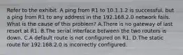 Refer to the exhibit. A ping from R1 to 10.1.1.2 is successful, but a ping from R1 to any address in the 192.168.2.0 network fails. What is the cause of this problem? A.There is no gateway of last resort at R1. B.The serial interface between the two routers is down. C.A default route is not configured on R1. D.The static route for 192.168.2.0 is incorrectly configured.