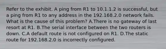 Refer to the exhibit. A ping from R1 to 10.1.1.2 is successful, but a ping from R1 to any address in the 192.168.2.0 network fails. What is the cause of this problem? A.There is no gateway of last resort at R1. B.The serial interface between the two routers is down. C.A default route is not configured on R1. D.The static route for 192.168.2.0 is incorrectly configured.