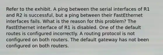 Refer to the exhibit. A ping between the serial interfaces of R1 and R2 is successful, but a ping between their FastEthernet interfaces fails. What is the reason for this problem? The FastEthernet interface of R1 is disabled. One of the default routes is configured incorrectly. A routing protocol is not configured on both routers. The default gateway has not been configured on both routers.