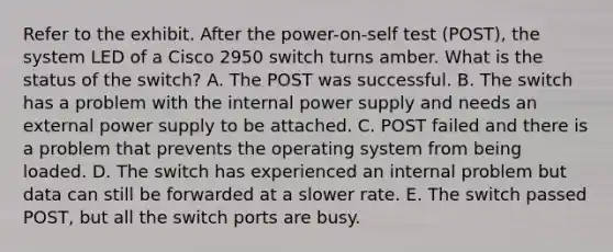 Refer to the exhibit. After the power-on-self test (POST), the system LED of a Cisco 2950 switch turns amber. What is the status of the switch? A. The POST was successful. B. The switch has a problem with the internal power supply and needs an external power supply to be attached. C. POST failed and there is a problem that prevents the operating system from being loaded. D. The switch has experienced an internal problem but data can still be forwarded at a slower rate. E. The switch passed POST, but all the switch ports are busy.