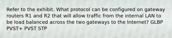 Refer to the exhibit. What protocol can be configured on gateway routers R1 and R2 that will allow traffic from the internal LAN to be load balanced across the two gateways to the Internet? GLBP PVST+ PVST STP