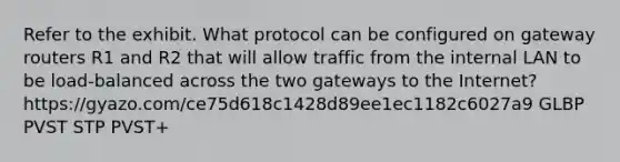 Refer to the exhibit. What protocol can be configured on gateway routers R1 and R2 that will allow traffic from the internal LAN to be load-balanced across the two gateways to the Internet? https:/gyazo.com/ce75d618c1428d89ee1ec1182c6027a9 GLBP PVST STP PVST+