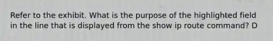 Refer to the exhibit. What is the purpose of the highlighted field in the line that is displayed from the show ip route command? D