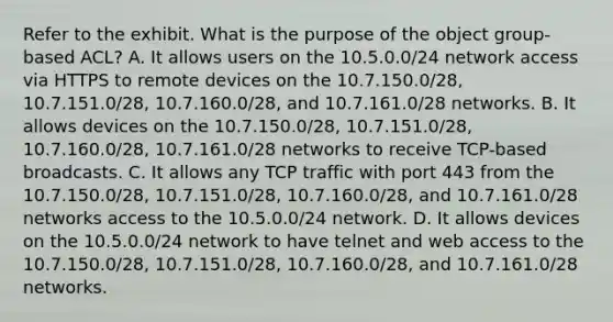 Refer to the exhibit. What is the purpose of the object group-based ACL? A. It allows users on the 10.5.0.0/24 network access via HTTPS to remote devices on the 10.7.150.0/28, 10.7.151.0/28, 10.7.160.0/28, and 10.7.161.0/28 networks. B. It allows devices on the 10.7.150.0/28, 10.7.151.0/28, 10.7.160.0/28, 10.7.161.0/28 networks to receive TCP-based broadcasts. C. It allows any TCP traffic with port 443 from the 10.7.150.0/28, 10.7.151.0/28, 10.7.160.0/28, and 10.7.161.0/28 networks access to the 10.5.0.0/24 network. D. It allows devices on the 10.5.0.0/24 network to have telnet and web access to the 10.7.150.0/28, 10.7.151.0/28, 10.7.160.0/28, and 10.7.161.0/28 networks.