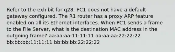 Refer to the exhibit for q28. PC1 does not have a default gateway configured. The R1 router has a proxy ARP feature enabled on all its Ethernet interfaces. When PC1 sends a frame to the File Server, what is the destination MAC address in the outgoing frame? aa:aa:aa:11:11:11 aa:aa:aa:22:22:22 bb:bb:bb:11:11:11 bb:bb:bb:22:22:22