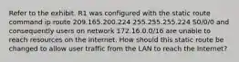 Refer to the exhibit. R1 was configured with the static route command ip route 209.165.200.224 255.255.255.224 S0/0/0 and consequently users on network 172.16.0.0/16 are unable to reach resources on the Internet. How should this static route be changed to allow user traffic from the LAN to reach the Internet?