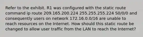 Refer to the exhibit. R1 was configured with the static route command ip route 209.165.200.224 255.255.255.224 S0/0/0 and consequently users on network 172.16.0.0/16 are unable to reach resources on the Internet. How should this static route be changed to allow user traffic from the LAN to reach the Internet?