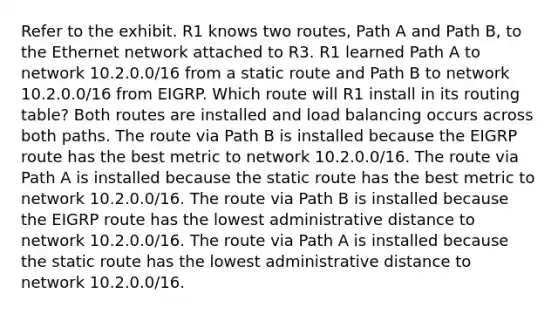 Refer to the exhibit. R1 knows two routes, Path A and Path B, to the Ethernet network attached to R3. R1 learned Path A to network 10.2.0.0/16 from a static route and Path B to network 10.2.0.0/16 from EIGRP. Which route will R1 install in its routing table? Both routes are installed and load balancing occurs across both paths. The route via Path B is installed because the EIGRP route has the best metric to network 10.2.0.0/16. The route via Path A is installed because the static route has the best metric to network 10.2.0.0/16. The route via Path B is installed because the EIGRP route has the lowest administrative distance to network 10.2.0.0/16. The route via Path A is installed because the static route has the lowest administrative distance to network 10.2.0.0/16.