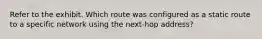 Refer to the exhibit. Which route was configured as a static route to a specific network using the next-hop address?