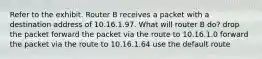 Refer to the exhibit. Router B receives a packet with a destination address of 10.16.1.97. What will router B do? drop the packet forward the packet via the route to 10.16.1.0 forward the packet via the route to 10.16.1.64 use the default route