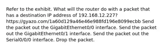 Refer to the exhibit. What will the router do with a packet that has a destination IP address of 192.168.12.227? https://gyazo.com/1a60d129a46e46e988fd196e8099ecbb Send the packet out the GigabitEthernet0/0 interface. Send the packet out the GigabitEthernet0/1 interface. Send the packet out the Serial0/0/0 interface. Drop the packet.