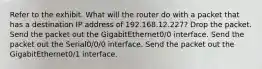 Refer to the exhibit. What will the router do with a packet that has a destination IP address of 192.168.12.227? Drop the packet. Send the packet out the GigabitEthernet0/0 interface. Send the packet out the Serial0/0/0 interface. Send the packet out the GigabitEthernet0/1 interface.