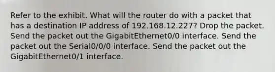 Refer to the exhibit. What will the router do with a packet that has a destination IP address of 192.168.12.227? Drop the packet. Send the packet out the GigabitEthernet0/0 interface. Send the packet out the Serial0/0/0 interface. Send the packet out the GigabitEthernet0/1 interface.