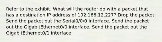 Refer to the exhibit. What will the router do with a packet that has a destination IP address of 192.168.12.227? Drop the packet. Send the packet out the Serial0/0/0 interface. Send the packet out the GigabitEthernet0/0 interface. Send the packet out the GigabitEthernet0/1 interface