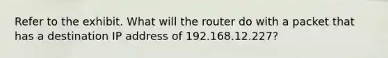 Refer to the exhibit. What will the router do with a packet that has a destination IP address of 192.168.12.227?