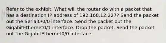 Refer to the exhibit. What will the router do with a packet that has a destination IP address of 192.168.12.227? Send the packet out the Serial0/0/0 interface. Send the packet out the GigabitEthernet0/1 interface. Drop the packet. Send the packet out the GigabitEthernet0/0 interface.