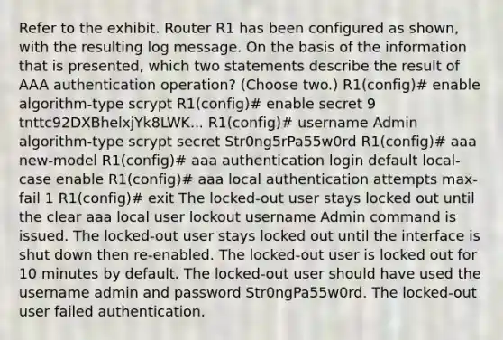 Refer to the exhibit. Router R1 has been configured as shown, with the resulting log message. On the basis of the information that is presented, which two statements describe the result of AAA authentication operation? (Choose two.) R1(config)# enable algorithm-type scrypt R1(config)# enable secret 9 tnttc92DXBhelxjYk8LWK... R1(config)# username Admin algorithm-type scrypt secret Str0ng5rPa55w0rd R1(config)# aaa new-model R1(config)# aaa authentication login default local-case enable R1(config)# aaa local authentication attempts max-fail 1 R1(config)# exit The locked-out user stays locked out until the clear aaa local user lockout username Admin command is issued. The locked-out user stays locked out until the interface is shut down then re-enabled. The locked-out user is locked out for 10 minutes by default. The locked-out user should have used the username admin and password Str0ngPa55w0rd. The locked-out user failed authentication.