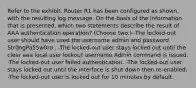 Refer to the exhibit. Router R1 has been configured as shown, with the resulting log message. On the basis of the information that is presented, which two statements describe the result of AAA authentication operation? (Choose two.) -The locked-out user should have used the username admin and password Str0ngPa55w0rd . -The locked-out user stays locked out until the clear aaa local user lockout username Admin command is issued. -The locked-out user failed authentication. -The locked-out user stays locked out until the interface is shut down then re-enabled. -The locked-out user is locked out for 10 minutes by default.