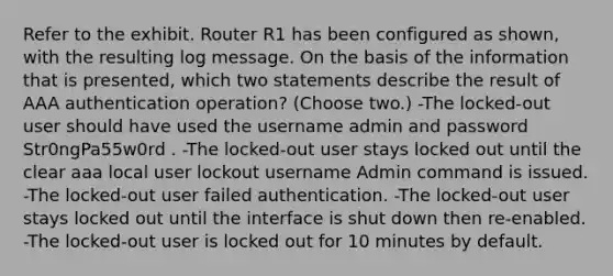 Refer to the exhibit. Router R1 has been configured as shown, with the resulting log message. On the basis of the information that is presented, which two statements describe the result of AAA authentication operation? (Choose two.) -The locked-out user should have used the username admin and password Str0ngPa55w0rd . -The locked-out user stays locked out until the clear aaa local user lockout username Admin command is issued. -The locked-out user failed authentication. -The locked-out user stays locked out until the interface is shut down then re-enabled. -The locked-out user is locked out for 10 minutes by default.