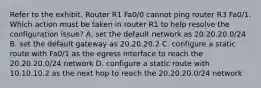 Refer to the exhibit. Router R1 Fa0/0 cannot ping router R3 Fa0/1. Which action must be taken in router R1 to help resolve the configuration issue? A. set the default network as 20.20.20.0/24 B. set the default gateway as 20.20.20.2 C. configure a static route with Fa0/1 as the egress interface to reach the 20.20.20.0/24 network D. configure a static route with 10.10.10.2 as the next hop to reach the 20.20.20.0/24 network